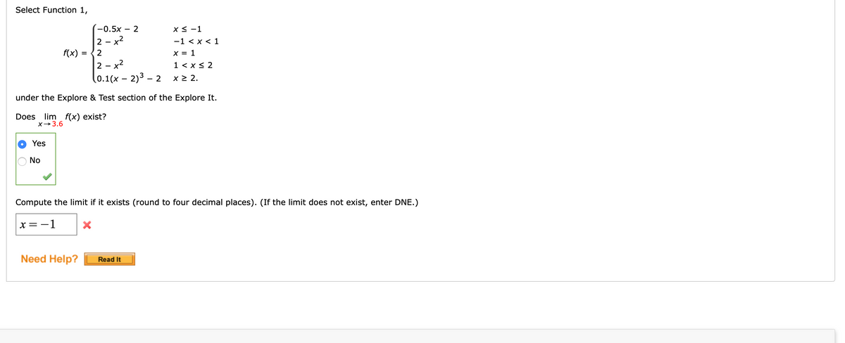 Select Function 1,
-0.5x
- 2
X < -1
2 - x2
-1 < x < 1
f(x) =
2
X = 1
%3D
2 - x2
1 < x< 2
(0.1(x – 2)3 – 2
x 2 2.
under the Explore & Test section of the Explore It.
lim f(x) exist?
X→3.6
Does
Yes
No
Compute the limit if it exists (round to four decimal places). (If the limit does not exist, enter DNE.)
x = -1
Need Help?
Read It
