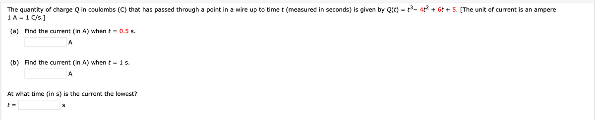 The quantity of charge Q in coulombs (C) that has passed through a point in a wire up to time t (measured in seconds) is given by Q(t) = t3- 4t² + 6t + 5. [The unit of current is an ampere
1 A = 1 C/s.]
(a) Find the current (in A) when t = 0.5 s.
A
(b) Find the current (in A) when t = 1 s.
A
At what time (in s) is the current the lowest?
t =
