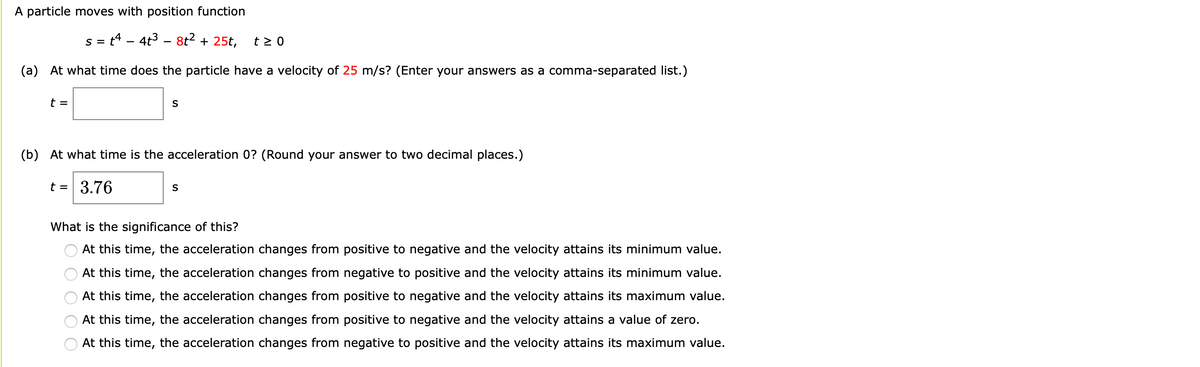 A particle moves with position function
s = t4 – 4t3 – 8t2 + 25t,
t > 0
(a) At what time does the particle have a velocity of 25 m/s? (Enter your answers as a comma-separated list.)
t =
(b) At what time is the acceleration 0? (Round your answer to two decimal places.)
t = 3.76
What is the significance of this?
At this time, the acceleration changes from positive to negative and the velocity attains its minimum value.
At this time, the acceleration changes from negative to positive and the velocity attains its minimum value.
At this time, the acceleration changes from positive to negative and the velocity attains its maximum value.
At this time, the acceleration changes from positive to negative and the velocity attains a value of zero.
At this time, the acceleration changes from negative to positive and the velocity attains its maximum value.
O O O O O
