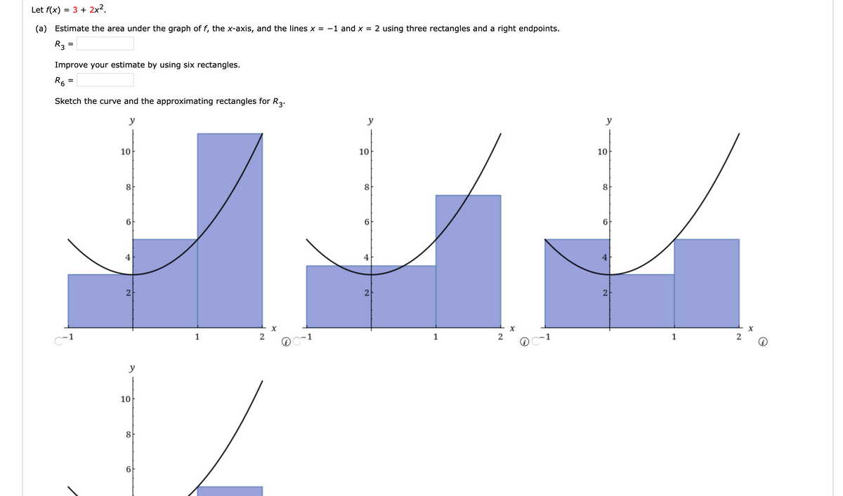 Let f(x) = 3 + 2x².
(a) Estimate the area under the graph of f, the x-axis, and the lines x = −1 and x = 2 using three rectangles and a right endpoints.
R3 =
Improve your estimate by using six rectangles.
R6 =
=
Sketch the curve and the approximating rectangles for R3.
y
C-3
10
8
6
4
2
y
10
8
6
1
2
y
y
10
10
8
8
IZ
6
6
4
4
2
2
X
1
C-1
1
X
(