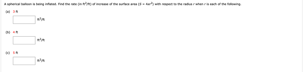 A spherical balloon is being inflated. Find the rate (in ft2/ft) of increase of the surface area (S = 4xr²) with respect to the radius r whenr is each of the following.
%3D
(а) 3 ft
ft2/ft
(b) 4 ft
ft2/ft
(c) 5 ft
ft2/ft
