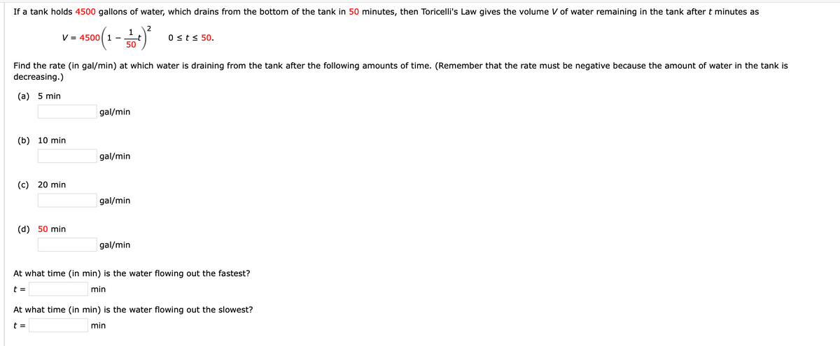 If a tank holds 4500 gallons of water, which drains from the bottom of the tank in 50 minutes, then Toricelli's Law gives the volume V of water remaining in the tank after t minutes as
1
- t
50
V = 4500 1
0 st< 50.
Find the rate (in gal/min) at which water is draining from the tank after the following amounts of time. (Remember that the rate must be negative because the amount of water in the tank is
decreasing.)
(а) 5 min
gal/min
(b) 10 min
gal/min
(c) 20 min
gal/min
(d) 50 min
gal/min
At what time (in min) is the water flowing out the fastest?
t =
min
At what time (in min) is the water flowing out the slowest?
t =
min

