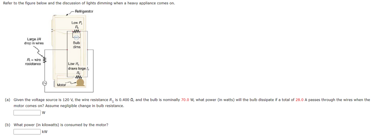 Refer to the figure below and the discussion of lights dimming when a heavy appliance comes on.
Refrigerator
Large IR
drop in wires
R₁ = wire
resistance
Motor
Low P₂
R₂
www
kW
0330
Bulb
dims
Low R₂
draws large
R₂₁
www
(a) Given the voltage source is 120 V, the wire resistance R₁ is 0.400 £, and the bulb is nominally 70.0 W, what power (in watts) will the bulb dissipate if a total of 28.0 A passes through the wires when the
motor comes on? Assume negligible change in bulb resistance.
W
(b) What power (in kilowatts) is consumed by the motor?