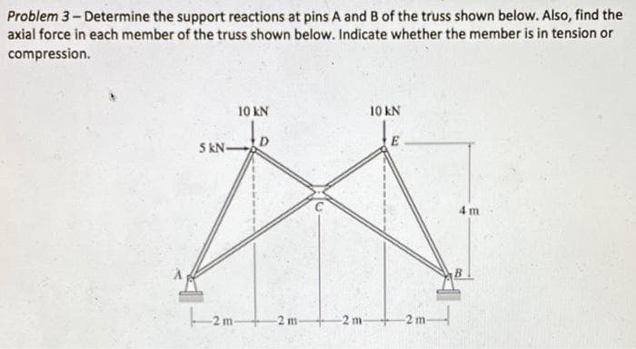 Problem 3-Determine the support reactions at pins A and B of the truss shown below. Also, find the
axial force in each member of the truss shown below. Indicate whether the member is in tension or
compression.
5 kN-
10 KN
-2m-
-2 m-
-2 m-
10 KN
E
-2 m-
4 m
B