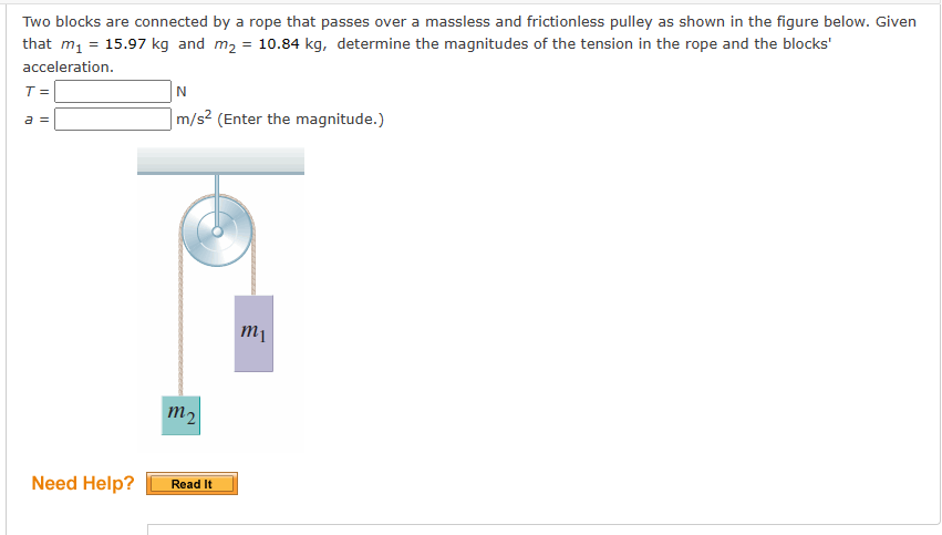 Two blocks are connected by a rope that passes over a massless and frictionless pulley as shown in the figure below. Given
that m₁ = 15.97 kg and m₂ = 10.84 kg, determine the magnitudes of the tension in the rope and the blocks'
acceleration.
T =
a =
Need Help?
N
m/s² (Enter the magnitude.)
m2
Read It
m₁