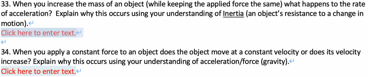 33. When you increase the mass of an object (while keeping the applied force the same) what happens to the rate
of acceleration? Explain why this occurs using your understanding of Inertia (an object's resistance to a change in
motion).<
Click here to enter text.<
34. When you apply a constant force to an object does the object move at a constant velocity or does its velocity
increase? Explain why this occurs using your understanding of acceleration/force (gravity).<
Click here to enter text.<