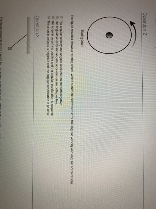 Question 2
C
Slowing down
The figure provided shows a rotating wheel. Which statement below is true for the angular velocity and angular acceleration?
The angular velocity and angular acceleration are both negative.
The angular velocity and angular acceleration are both positive.
The angular velocity is positive and the angular acceleration is negative.
The angular velocity is negative and the angular acceleration is positive.
Question 3
The fiqure provided shows