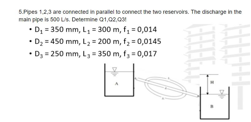 5.Pipes 1,2,3 are connected in parallel to connect the two reservoirs. The discharge in the
main pipe is 500 L/s. Determine Q1,Q2,Q3!
D, = 350 mm, L1 = 300 m, f, = 0,014
%3D
• D2 = 450 mm, L2 = 200 m, f2 = 0,0145
%3D
D3 = 250 mm, L3 = 350 m, f3 = 0,017
H
