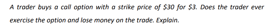 A trader buys a call option with a strike price of $30 for $3. Does the trader ever
exercise the option and lose money on the trade. Explain.