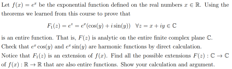 Let f(x) = e be the exponential function defined on the real numbers x € R. Using the
theorems we learned from this course to prove that
F₁(z) = e² = eª (cos(y) + i sin(y)) Vz= x+iy € C
is an entire function. That is, F(z) is analytic on the entire finite complex plane C.
Check that e* cos(y) and e* sin(y) are harmonic functions by direct calculation.
Notice that F₁ (2) is an extension of f(x). Find all the possible extensions F(z): C → C
of f(x): R → R that are also entire functions. Show your calculation and argument.