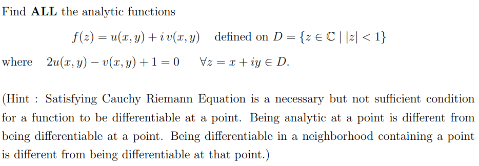 Find ALL the analytic functions
f(z) = u(x, y) +iv(x, y) defined on D = {z € C | |z| < 1}
Vz= x+iye D.
where 2u(x, y) = v(x, y) + 1 = 0
(Hint Satisfying Cauchy Riemann Equation is a necessary but not sufficient condition
for a function to be differentiable at a point. Being analytic at a point is different from
being differentiable at a point. Being differentiable in a neighborhood containing a point
is different from being differentiable at that point.)