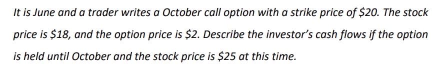 It is June and a trader writes a October call option with a strike price of $20. The stock
price is $18, and the option price is $2. Describe the investor's cash flows if the option
is held until October and the stock price is $25 at this time.