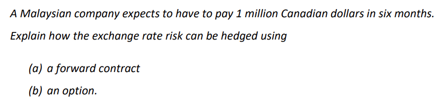 A Malaysian company expects to have to pay 1 million Canadian dollars in six months.
Explain how the exchange rate risk can be hedged using
(a) a forward contract
(b) an option.