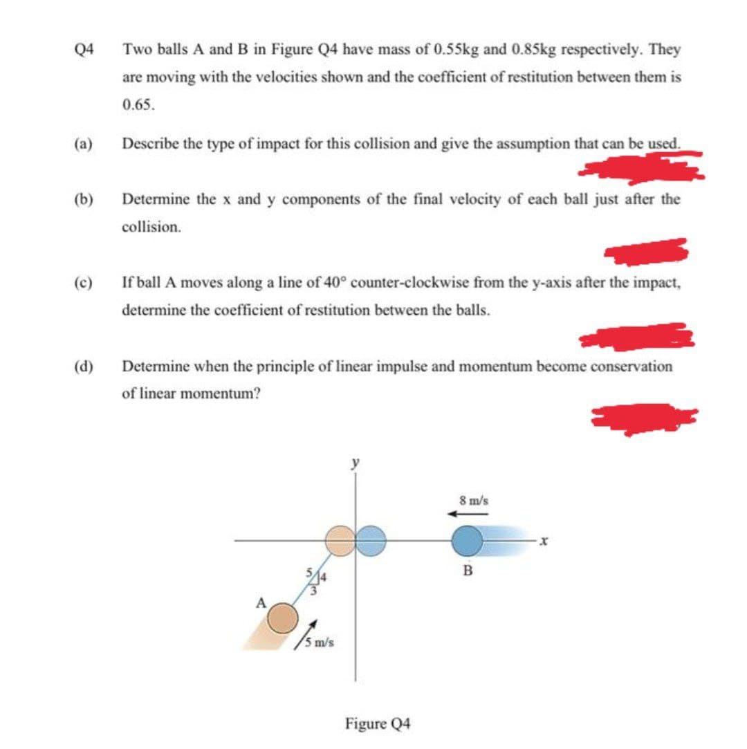 Q4
Two balls A and B in Figure Q4 have mass of 0.55kg and 0.85kg respectively. They
are moving with the velocities shown and the coefficient of restitution between them is
0.65.
(a)
Describe the type of impact for this collision and give the assumption that can be used.
(b)
Determine the x and y components of the final velocity of each ball just after the
collision.
(c)
If ball A moves along a line of 40° counter-clockwise from the y-axis after the impact,
determine the coefficient of restitution between the balls.
(d)
Determine when the principle of linear impulse and momentum become conservation
of linear momentum?
8 m/s
A
5 m/s
Figure Q4
