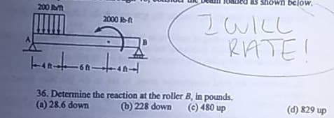 Shown below,
200
IWILL
RATE!
2000 A
-6ft-
36. Determine the reaction at the roller B, in pounds.
6 228 down
(e) 480 up
(a) 28.6 down
(d) 829 up
