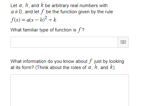 Let a, h, and k be arbitrary real numbers with
a+0, and let f be the function given by the rule
f(x) = a(x – h)? +k.
What familiar type of function is f?
What information do you know about f just by looking
at its form? (Think about the roles of a, h, and k)
