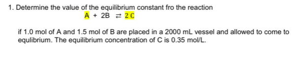 1. Determine the value of the equilibrium constant fro the reaction
A + 2B 2 20
if 1.0 mol of A and 1.5 mol of B are placed in a 2000 mL vessel and allowed to come to
equlibrium. The equilibrium concentration of C is 0.35 mol/L.
