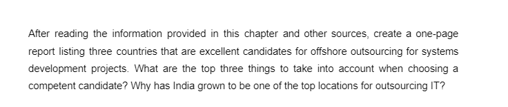 After reading the information provided in this chapter and other sources, create a one-page
report listing three countries that are excellent candidates for offshore outsourcing for systems
development projects. What are the top three things to take into account when choosing a
competent candidate? Why has India grown to be one of the top locations for outsourcing IT?