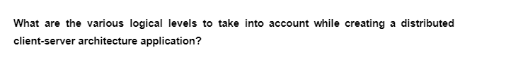 What are the various logical levels to take into account while creating a distributed
client-server architecture application?