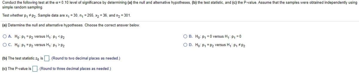 Conduct the following test at the a= 0.10 level of significance by determining (a) the null and alternative hypotheses, (b) the test statistic, and (c) the P-value. Assume that the samples were obtained independently using
simple random sampling.
Test whether p, # P2. Sample data are x, = 30, n, = 255, x2 = 36, and n2 = 301.
(a) Determine the null and alternative hypotheses. Choose the correct answer below.
O A. Ho: P1 = P2 versus H,: P1 <P2
O B. Ho: P, = 0 versus H,: p, =0
O C. Ho: P1 = P2 versus H,: P > P2
O D. Ho: P1 = p2 versus H1: P1 # P2
(b) The test statistic z, is |. (Round to two decimal places as needed.)
(c) The P-value is |. (Round to three decimal places as needed.)
