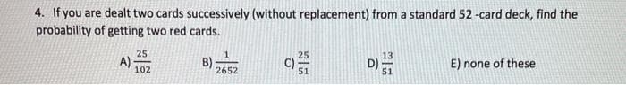 4. If you are dealt two cards successively (without replacement) from a standard 52 -card deck, find the
probability of getting two red cards.
25
25
A)
B)
2652
C)
51
E) none of these
102
