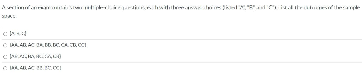 A section of an exam contains two multiple-choice questions, each with three answer choices (listed "A", "B", and "C"). List all the outcomes of the sample
space.
O {A, B, C}
О [A, АВ, АС, ВА, ВВ, ВС, СА, СВ, С)
О [АВ, АС, ВА, ВС, СА, СВ}
O {AA, AB, AC, BB, BC, CC}
