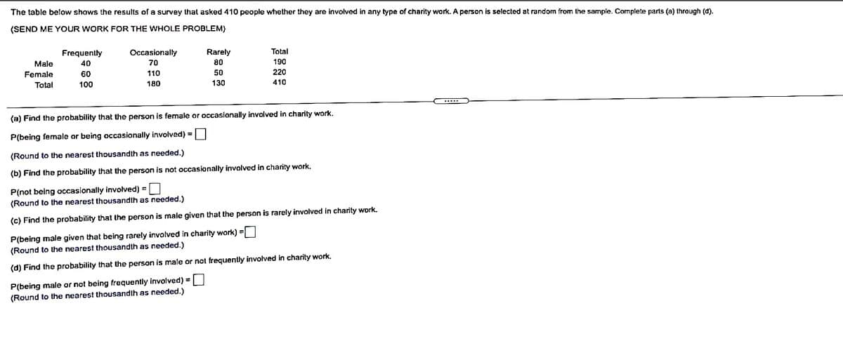 The table below shows the results of a survey that asked 410 people whether they are involved in any type of charity work. A person is selected at random from the sample. Complete parts (a) through (d).
(SEND ME YOUR WORK FOR THE WHOLE PROBLEM)
=T T I
Frequently
Occasionally
Rarely
Total
Male
40
70
80
190
Female
60
110
50
220
Total
100
180
130
410
(a) Find the probability that the person is female or occasionally involved in charity work.
P(being female or being occasionally involved) =|
(Round to the nearest thousandth as needed.)
(b) Find the probability that the person is not occasionally involved in charity work.
P(not being occasionally involved) =
(Round to the nearest thousandth as needed.)
(c) Find the probability that the person is male given that the person is rarely involved in charity work.
P(being male given that being rarely involved in charity work) =|
(Round to the nearest thousandth as needed.)
(d) Find the probability that the person is male or not frequently involved in charity work.
P(being male or not being frequently involved) =
(Round to the nearest thousandth as needed.)
