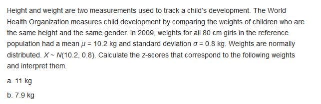 Height and weight are two measurements used to track a child's development. The World
Health Organization measures child development by comparing the weights of children who are
the same height and the same gender. In 2009, weights for all 80 cm girls in the reference
population had a mean u = 10.2 kg and standard deviation o = 0.8 kg. Weights are normally
distributed. X- N(10.2, 0.8). Calculate the z-scores that correspond to the following weights
and interpret them.
a. 11 kg
b. 7.9 kg
