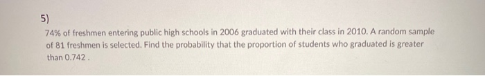 5)
74% of freshmen entering public high schools in 2006 graduated with their class in 2010. A random sample
of 81 freshmen is selected. Find the probability that the proportion of students who graduated is greater
than 0.742.
