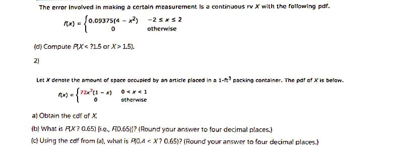 The error Involved in making a certain measurement is a continuous rv X with the following pdf.
x2) -2 sxs 2
(x) = 0.09375(4
otherwise
(d) Compute AX< ?L5 or X> 1.5).
2)
Let x denote the amount of space occupied by an article placed in a 1-r packing container. The pdf of X is below.
otherwise
a) Obtain the cdf of X.
(b) What is RX? 0.65) [i.e., R0.65)]? (Round your answer to four decimal places.)
(c) Using the caf from (a), what is PR0.4 < X? 0.65)? (Round your answer to four decimal places.)
