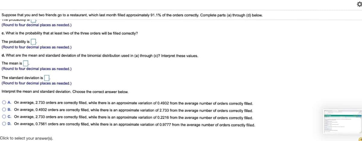 Suppose that you and two friends go to a restaurant, which last month filled approximately 91.1% of the orders correctly. Complete parts (a) through (d) below.
(Round to four decimal places as needed.)
c. What is the probability that at least two of the three orders will be filled correctly?
The probability is.
(Round to four decimal places as needed.)
d. What are the mean and standard deviation of the binomial distribution used in (a) through (c)? Interpret these values.
The mean is .
(Round to four decimal places as needed.)
The standard deviation is.
(Round to four decimal places as needed.)
Interpret the mean and standard deviation. Choose the correct answer below.
O A. On average, 2.733 orders are correctly filled, while there is an approximate variation of 0.4932 from the average number of orders correctly filed.
O B. On average, 0.4932 orders are correctly filled, while there is an approximate variation of 2.733 from the average number of orders correctly filled.
O C. On average, 2.733 orders are correctly filled, while there is an approximate variation of 0.2216 from the average number of orders correctly filled.
O D. On average, 0.7561 orders are correctly filled, while there is an approximate variation of 0.9777 from the average number of orders correctly filled.
Click to select your answer(s).
