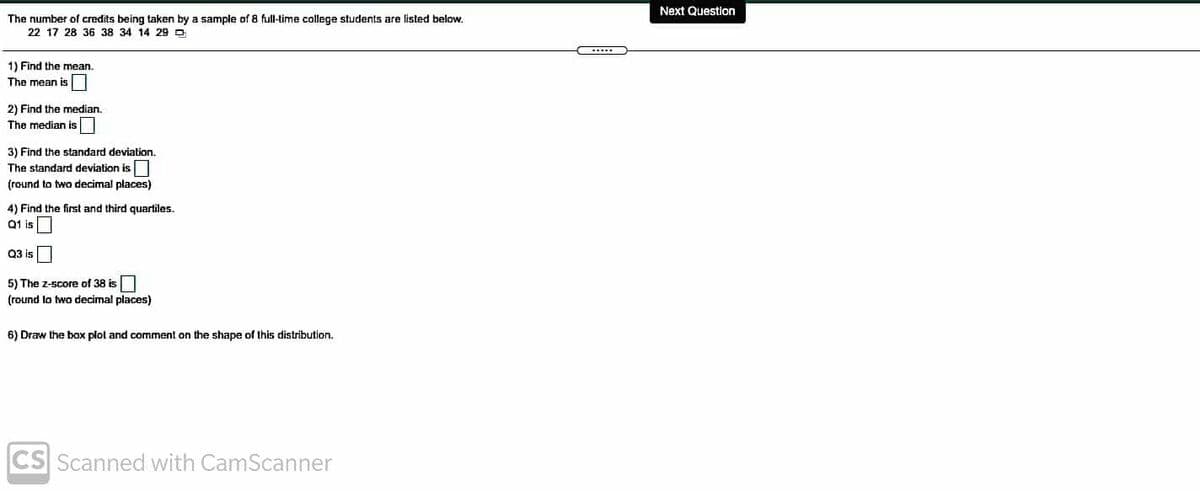 Next Question
The number of credits being taken by a sample of 8 full-time college students are listed below.
22 17 28 36 38 34 14 29 O
1) Find the mean.
The mean is
2) Find the median.
The median is
3) Find the standard deviation.
The standard deviation is
(round to two decimal places)
4) Find the first and third quartiles.
Q1 is
Q3 is
5) The z-score of 38 is
(round lo two decimal places)
6) Draw the box plol and comment on the shape of this distribution.
CS Scanned with CamScanner
