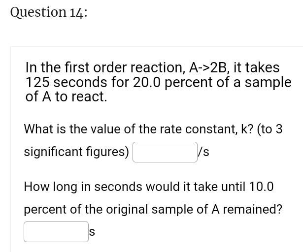 Question 14:
In the first order reaction, A->2B, it takes
125 seconds for 20.0 percent of a sample
of A to react.
What is the value of the rate constant, k? (to 3
significant figures)
/s
How long in seconds would it take until 10.0
percent of the original sample of A remained?
S