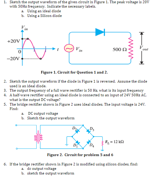 1. Sketch the output waveform of the given circuit in Figure 1. The peak voltage is 20v
with 50HZ frequency. Indicate the necessary labels.
a. Using an ideal diode
b. Using a Silicon diode
+20V
Vin
500 2
out
-20V
Figure 1. Circuit for Question 1 and 2.
2. Sketch the output waveform if the diode in Figure 1 is reversed. Assume the diode
used is an ideal diode.
3. The output frequency of a full wave rectifier is 50 Hz, what is its input frequency
4. A half-wave rectifier using an ideal diode is connected to an input of 24V 50HZ AC,
what is the output DC voltage?
5. The bridge rectifier shown in Figure 2 uses ideal diodes. The input voltage is 24V.
Find:
a. DC output voltage
b. Sketch the output waveform
D2
R = 12 k2
D
D4
Figure 2. Circuit for problem 5 and 6
6. If the bridge rectifier shown in Figure 2 is modified using silicon diodes, find:
a. dc output voltage
b. sketch the output waveform
ell
