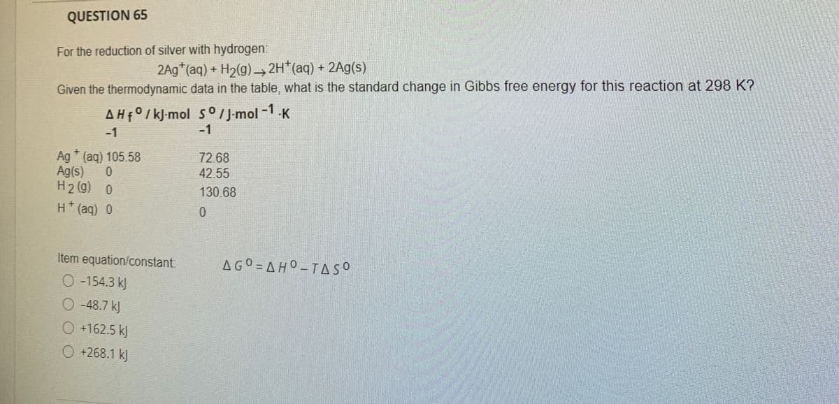 QUESTION 65
For the reduction of silver with hydrogen:
2Ag*(aq) + H2(g) → 2H*(aq) + 2Ag(s)
Given the thermodynamic data in the table, what is the standard change in Gibbs free energy for this reaction at 298 K?
AHF°/kJ-mol So / J-mol -1.K
-1
-1
Ag * (aq) 105.58
Ag(s)
H2 (g) 0
72.68
42.55
130.68
H*(aq) 0
Item equation/constant:
AGO = A HO - TASO
O -154.3 kJ
O -48.7 kJ
O +162.5 kJ
O +268.1 kJ
