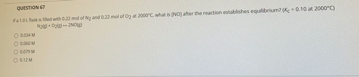 QUESTION 67
If a 1.0 L flask is filled with 0.22 mol of N2 and 0.22 mol of 02 at 2000°C, what is [NO] after the reaction establishes equilibrium? (Kc = 0.10 at 2000°C)
N2g) + O2(g) → 2NO(g)
O 0.034 M
O 0.060 M
O 0.079 M
O 0.12 M
