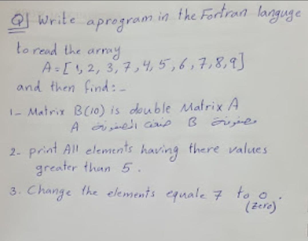 1 Write aprogram in the Fortran languge
to read the army
A-[2, 3,7,4, 5,6,7,8,9]
and then find:-
I- Matrix B(10) is double Mafrix A
B ije
2- print All elements having there values
greater than 5.
3. Change the elements equale 7 to o
(Zere)
