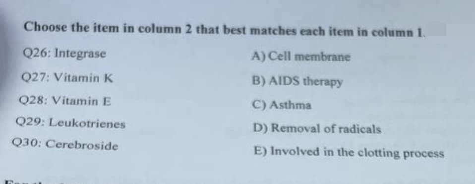 Choose the item in column 2 that best matches each item in column 1.
Q26: Integrase
A) Cell membrane
Q27: Vitamin K
B) AIDS therapy
Q28: Vitamin E
C) Asthma
Q29: Leukotrienes
D) Removal of radicals
Q30: Cerebroside
E) Involved in the clotting process