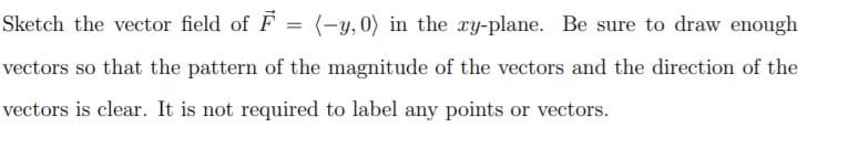 Sketch the vector field of F
(-y, 0) in the xy-plane. Be sure to draw enough
vectors so that the pattern of the magnitude of the vectors and the direction of the
vectors is clear. It is not required to label any points or vectors.
