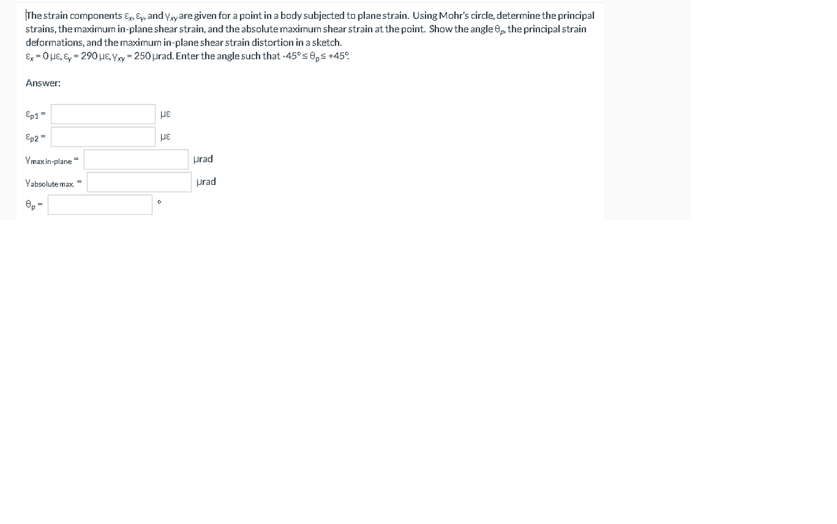 The strain components E, Ey, and y,xyare given for a point in a body subjected to plane strain. Using Mohr's circle, determine the principal
strains, the maximum in-planeshear strain, and the absolute maximum shear strain at the point. Show the angle 8p, the principal strain
deformations, and the maximum in-plane shear strain distortion in a sketch.
Ex = 0 HE, Ey = 290, Vxy = 250 µrad. Enter the angle such that -45°s 0,5 +45.
Answer:
Ep1 =
Ep2 =
Ymax in-plane=
prad
Vabsolute max."
urad
O, =
