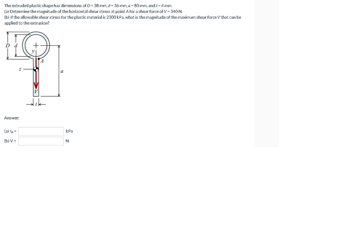 The extruded plastic shape has dimensions of D = 38 mm, d = 36 mm, a = 80 mm, and t= 4 mm.
(a) Determine the magnitude of the horizontal shear stress at pointA for a shear force of V = 340 N.
(b) If the allowable shear stress for the plastic material is 2300 kPa, what is the magnitude of the maximum shear force V that can be
applied to the extrusion?
A
Answer:
(a) TA =
kPa
(b) V=
N
