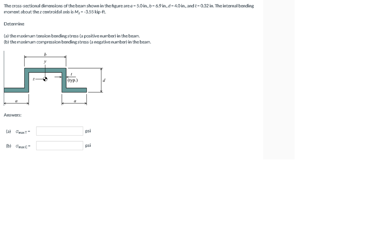 The cross-sectional dimensions of the beam shown in the figure are a = 5.0 in., b = 6.9 in.,d = 4.0 in., and t=0.32 in. The internal bending
moment about the z centroidal axis is M, = -3.55 kip-ft.
Determine
(a) the maxirnum tension bending stress (a positive number) in the bearn.
(b) the maximum compression bending stress (a negative number) in the beam.
((ур.)
d
a
Answers:
(a) OmaxT=
psi
(b) Omax C=
psi
