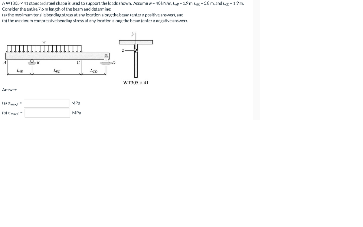 AWT305 x 41 standard steel shape is used to support the loads shown. Assume w = 40 kN/m, LAB = 1.9 m, LBc= 3.8 m, and Lco = 1.9 m.
Consider the entire 7.6 m length of the beam and determine:
(a) the maximum tensile bending stress at any location along the beam (enter a positive answer), and
(b) the maximum compressive bending stress at any location along the beam (enter a negative answer).
В
LAB
LBC
LCD
WT305 x 41
Answer:
(a) Omax,T=
МРа
(b) Omax,C=
МPа
