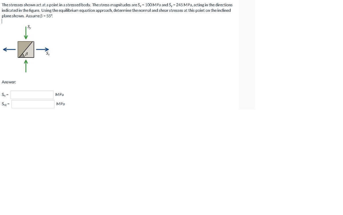 The stresses shown act at a point in a stressed body. The stress magnitudes are S, = 100MPA and S, = 245 MPa, acting in the directions
indicated in the figure. Using the equilibrium equation approach, determine the normal and shear stresses at this point on the inclined
plane shown. Assume B = 55°.
Sy
Answer:
Sn =
MPa
Snt =
MPa
