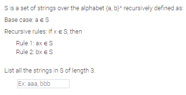 Sis a set of strings over the alphabet {a, b}* recursively defined as:
Base case: a e S
Recursive rules: If x e S, then
Rule 1: ax eS
Rule 2: bx eS
List all the strings in S of length 3.
Ex: aaa, bbb
