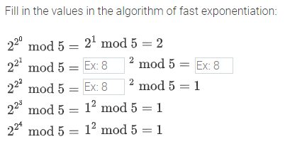 Fill in the values in the algorithm of fast exponentiation:
220
mod 5 = 2' mod 5 = 2
221
mod 5 = Ex: 8
2 mod 5 = Ex: 8
222
mod 5 = Ex: 8
2
mod 5 = 1
mod 5 = 12 mod 5 = 1
22* mod 5 = 1² mod 5 = 1
