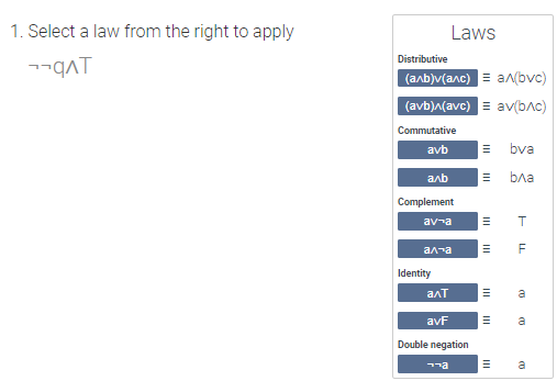 **Instructions:**

1. Select a law from the right to apply to the expression: ¬¬q ∧ T

**Laws:**

- **Distributive:**
  - (a ∧ b) ∨ (a ∧ c) ≡ a ∧ (b ∨ c)
  - (a ∨ b) ∧ (a ∨ c) ≡ a ∨ (b ∧ c)

- **Commutative:**
  - a ∨ b ≡ b ∨ a
  - a ∧ b ≡ b ∧ a
  
- **Complement:**
  - a ∨ ¬a ≡ T
  - a ∧ ¬a ≡ F

- **Identity:**
  - a ∧ T ≡ a
  - a ∨ F ≡ a

- **Double negation:**
  - ¬¬a ≡ a