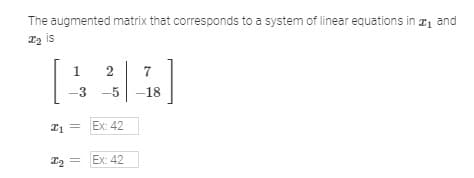 The augmented matrix that corresponds to a system of linear equations in #₁ and
T₂ is
1 2 7
[444]
-3 -5 -18
₁ Ex: 42
=
I₂ =
Ex: 42