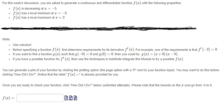 For this week's discussion, you are asked to generate a continuous and differentiable function f (z) with the following properties:
· f(z) is decreasing at z = -5
• f(z) has a local minimum at z = -2
• f(z) has a local maximum at z = 2
Hints:
• Use calculus!
· Before specifying a function f (z), first determine requirements for its derivative f' (z). For example, one of the requirements is that f' (-2) = 0.
• If you want to find a function g (z) such that g(-9) = 0 and g(8) =0, then you could try g(z) = (z+9) (z – 8).
• If you have a possible function for f' (z), then use the techniques in Indefinite Integrals this Module to try a possible f(z).
You can generate a plot of your function by clicking the plotting option (the page option with a "P" next to your function input). You may want to do this before
clicking "How Did I Do?". Notice that the label "f (z) =" is already provided for you.
Once you are ready to check your function, click "How Did I Do?" below (unlimited attempts). Please note that the bounds on the z-axis go from -6 to 6.
f(z) =
