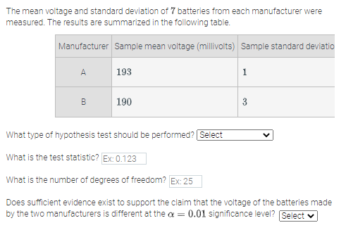 The mean voltage and standard deviation of 7 batteries from each manufacturer were
measured. The results are summarized in the following table.
Manufacturer Sample mean voltage (millivolts) Sample standard deviatio
A.
193
1
B
190
3
What type of hypothesis test should be performed? Select
What is the test statistic? Ex: 0.123
What is the number of degrees of freedom? Ex: 25
Does sufficient evidence exist to support the claim that the voltage of the batteries made
by the two manufacturers is different at the a = 0.01 significance level? Select v
